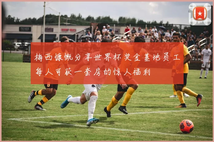梅西慷慨分享世界杯奖金基地员工每人可获一套房的惊人福利