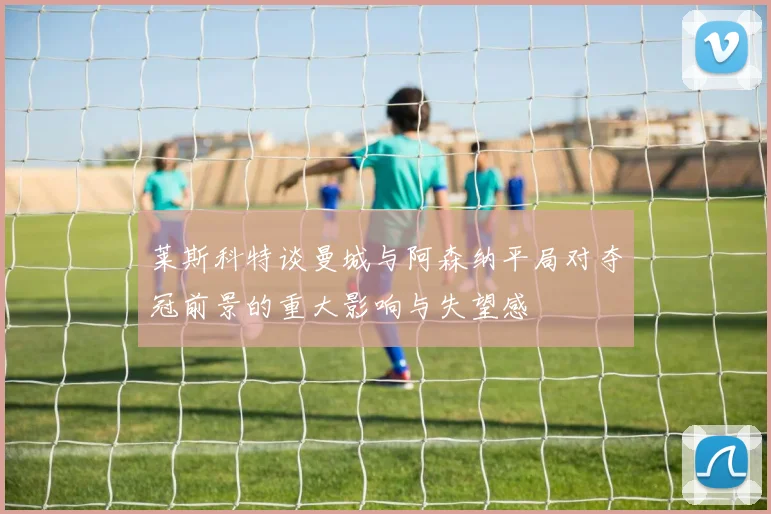 莱斯科特谈曼城与阿森纳平局对夺冠前景的重大影响与失望感