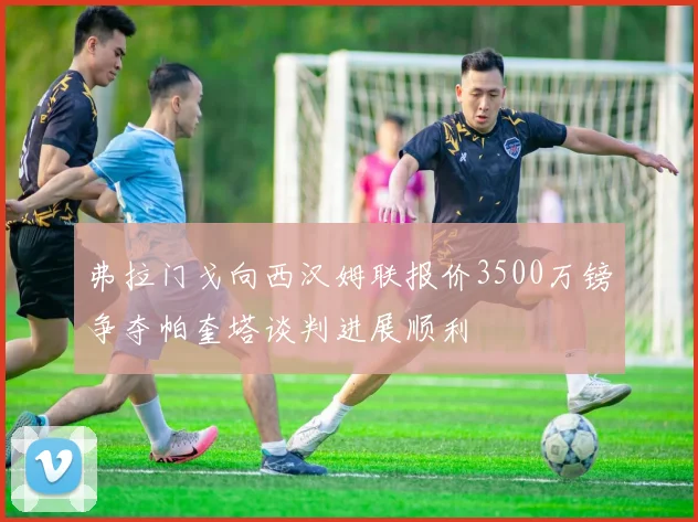 弗拉门戈向西汉姆联报价3500万镑争夺帕奎塔谈判进展顺利