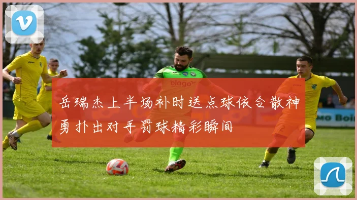 岳瑞杰上半场补时送点球依合散神勇扑出对手罚球精彩瞬间