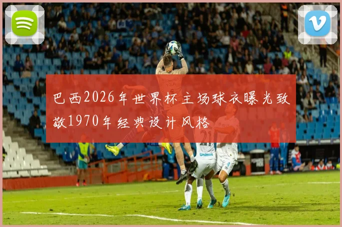 巴西2026年世界杯主场球衣曝光致敬1970年经典设计风格