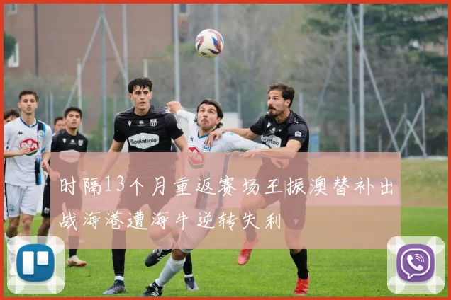 时隔13个月重返赛场王振澳替补出战海港遭海牛逆转失利