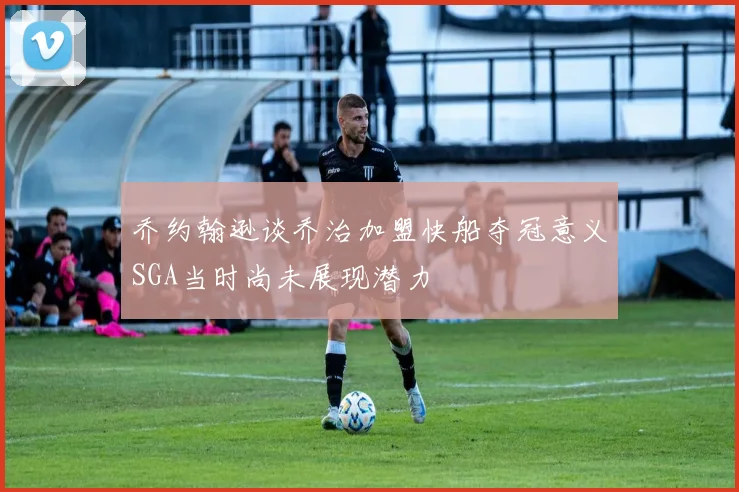 乔约翰逊谈乔治加盟快船夺冠意义SGA当时尚未展现潜力