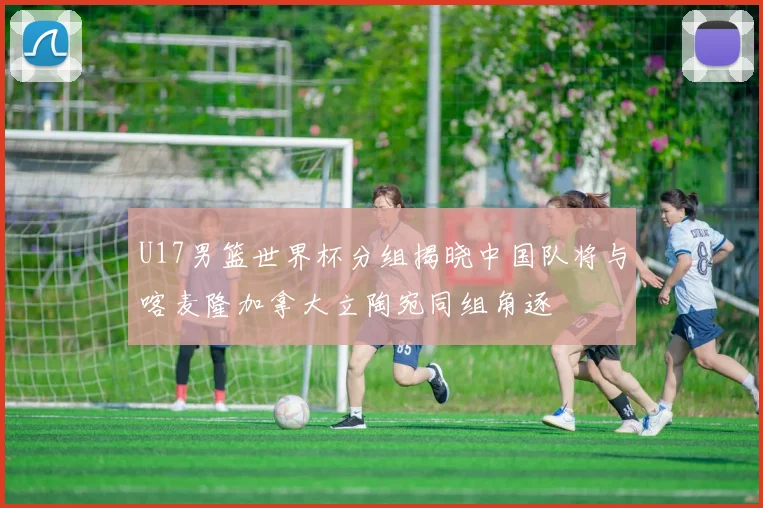 U17男篮世界杯分组揭晓中国队将与喀麦隆加拿大立陶宛同组角逐
