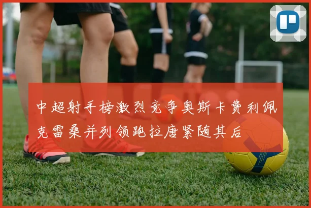 中超射手榜激烈竞争奥斯卡费利佩克雷桑并列领跑拉唐紧随其后