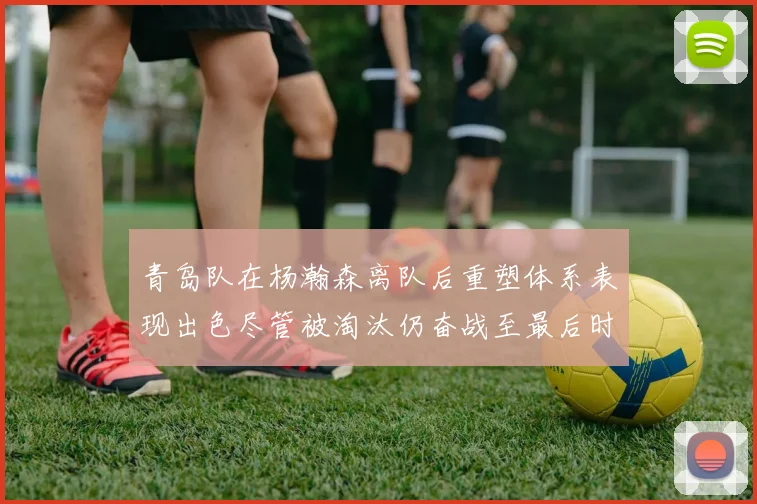 青岛队在杨瀚森离队后重塑体系表现出色尽管被淘汰仍奋战至最后时刻