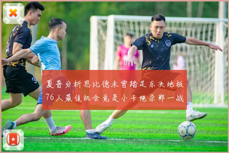 夏普分析恩比德未曾踏足东决地板76人最佳机会竟是小卡绝杀那一战