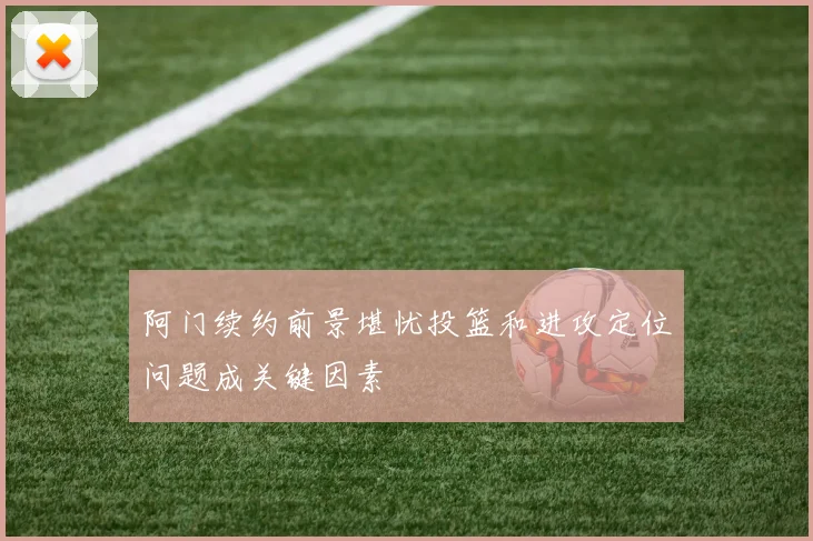 阿门续约前景堪忧投篮和进攻定位问题成关键因素