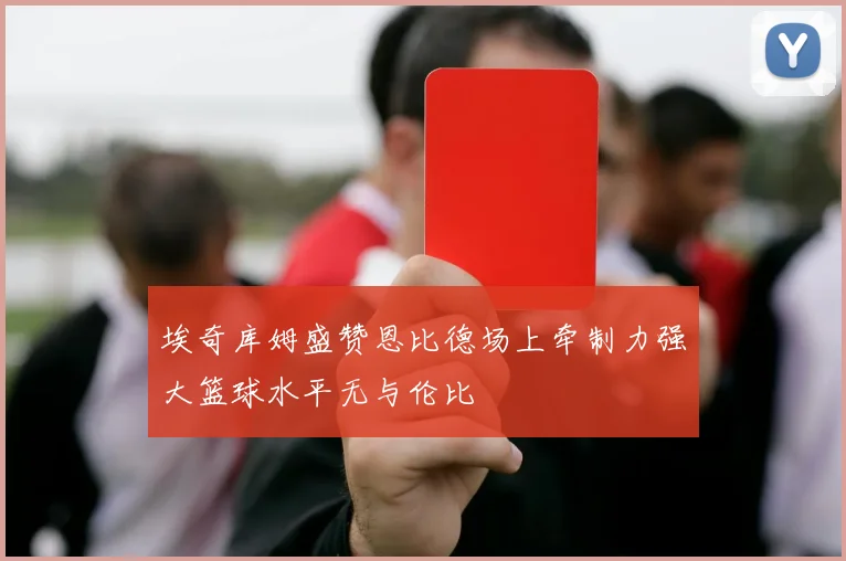 埃奇库姆盛赞恩比德场上牵制力强大篮球水平无与伦比