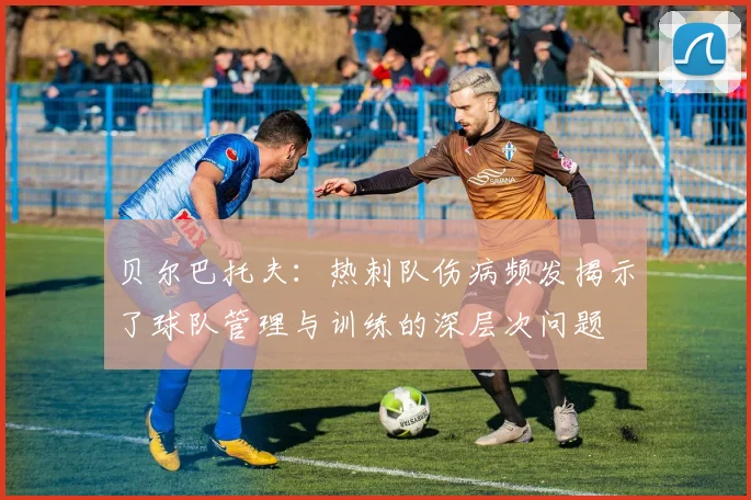 贝尔巴托夫：热刺队伤病频发揭示了球队管理与训练的深层次问题