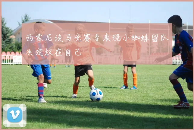西蒙尼谈马竞赛季表现小蜘蛛留队决定权在自己