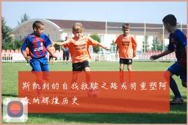 斯凯利的自我救赎之路或将重塑阿森纳辉煌历史