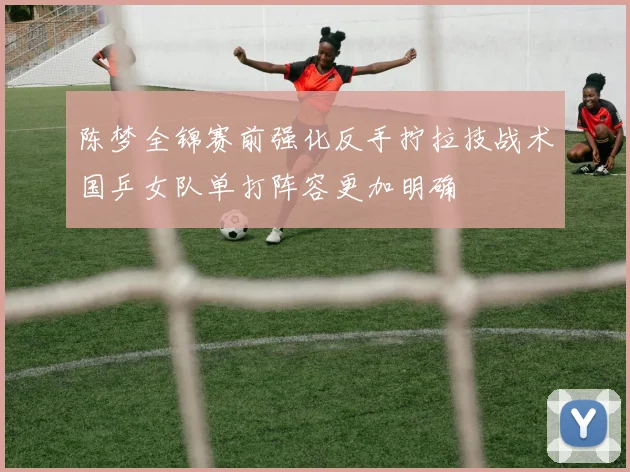 陈梦全锦赛前强化反手拧拉技战术国乒女队单打阵容更加明确