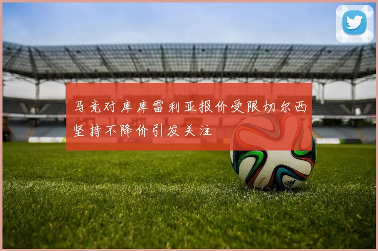 马竞对库库雷利亚报价受限切尔西坚持不降价引发关注